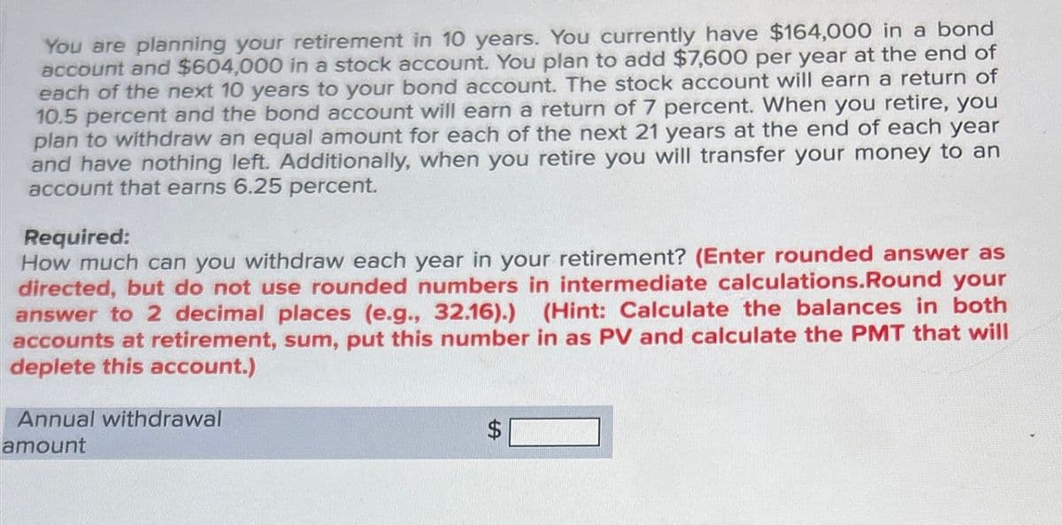 You are planning your retirement in 10 years. You currently have $164,000 in a bond
account and $604,000 in a stock account. You plan to add $7,600 per year at the end of
each of the next 10 years to your bond account. The stock account will earn a return of
10.5 percent and the bond account will earn a return of 7 percent. When you retire, you
plan to withdraw an equal amount for each of the next 21 years at the end of each year
and have nothing left. Additionally, when you retire you will transfer your money to an
account that earns 6.25 percent.
Required:
How much can you withdraw each year in your retirement? (Enter rounded answer as
directed, but do not use rounded numbers in intermediate calculations.Round your
answer to 2 decimal places (e.g., 32.16).) (Hint: Calculate the balances in both
accounts at retirement, sum, put this number in as PV and calculate the PMT that will
deplete this account.)
Annual withdrawal
amount
SA