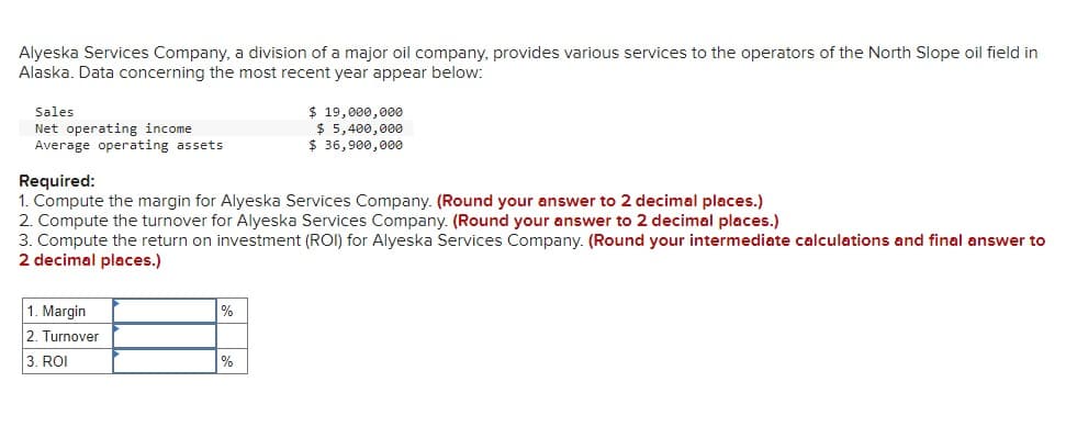 Alyeska Services Company, a division of a major oil company, provides various services to the operators of the North Slope oil field in
Alaska. Data concerning the most recent year appear below:
Sales
Net operating income
Average operating assets
Required:
$ 19,000,000
$ 5,400,000
$ 36,900,000
1. Compute the margin for Alyeska Services Company. (Round your answer to 2 decimal places.)
2. Compute the turnover for Alyeska Services Company. (Round your answer to 2 decimal places.)
3. Compute the return on investment (ROI) for Alyeska Services Company. (Round your intermediate calculations and final answer to
2 decimal places.)
1. Margin
2. Turnover
3. ROI
%
%
