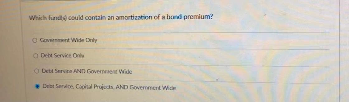 Which fund(s) could contain an amortization of a bond premium?
O Government Wide Only
O Debt Service Only
O Debt Service AND Government Wide
Debt Service, Capital Projects, AND Government Wide
