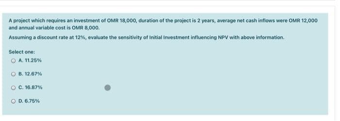 A project which requires an investment of OMR 18,000, duration of the project is 2 years, average net cash inflows were OMR 12,000
and annual variable cost is OMR 8,000.
Assuming a discount rate at 12%, evaluate the sensitivity of Initial Investment influencing NPV with above information.
Select one:
O A. 11.25%
B. 12.67%
O C. 16.87%
D. 6.75%
