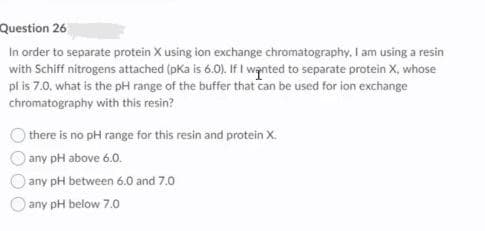 Question 26
In order to separate protein X using ion exchange chromatography, I am using a resin
with Schiff nitrogens attached (pKa is 6.0). If I wanted to separate protein X, whose
pl is 7.0, what is the pH range of the buffer that Can be used for ion exchange
chromatography with this resin?
there is no pH range for this resin and protein X.
any pH above 6.0.
any pH between 6.0 and 7.0
any pH below 7.0
