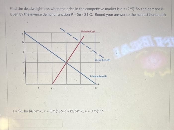 Find the deadweight loss when the price in the competitive market is d = (2/5)*56 and demand is
given by the inverse demand function P = 56-31 Q. Round your answer to the nearest hundredth.
a
125
8
h
Private Cost
Social Benefit
Private Benefit
a = 56, b= (4/5)*56, c = (3/5)*56, d = (2/5)*56, e = (1/5)*56
T
3631