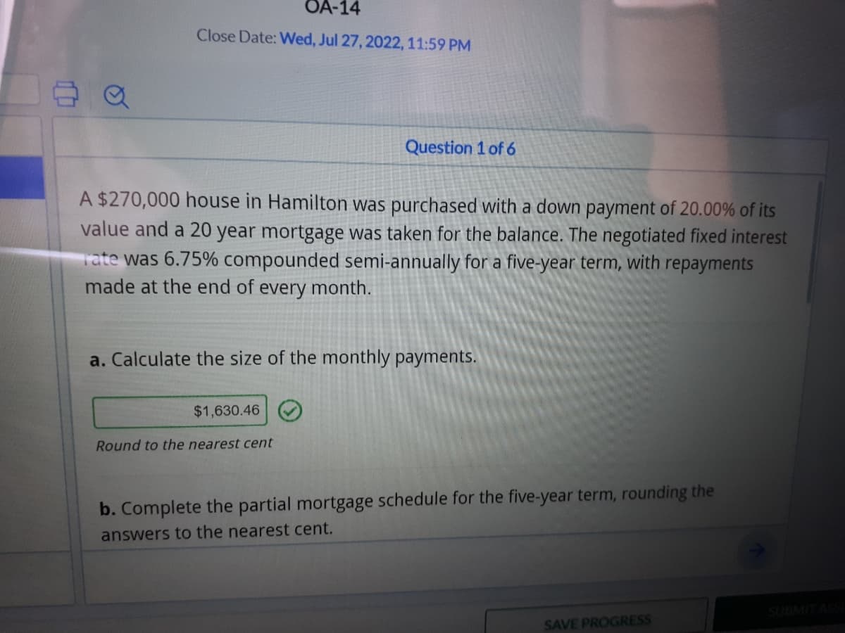 a
OA-14
Close Date: Wed, Jul 27, 2022, 11:59 PM
A $270,000 house in Hamilton was purchased with a down payment of 20.00% of its
value and a 20 year mortgage was taken for the balance. The negotiated fixed interest
rate was 6.75% compounded semi-annually for a five-year term, with repayments
made at the end of every month.
Question 1 of 6
a. Calculate the size of the monthly payments.
$1,630.46
Round to the nearest cent
b. Complete the partial mortgage schedule for the five-year term, rounding the
answers to the nearest cent.
SAVE PROGRESS