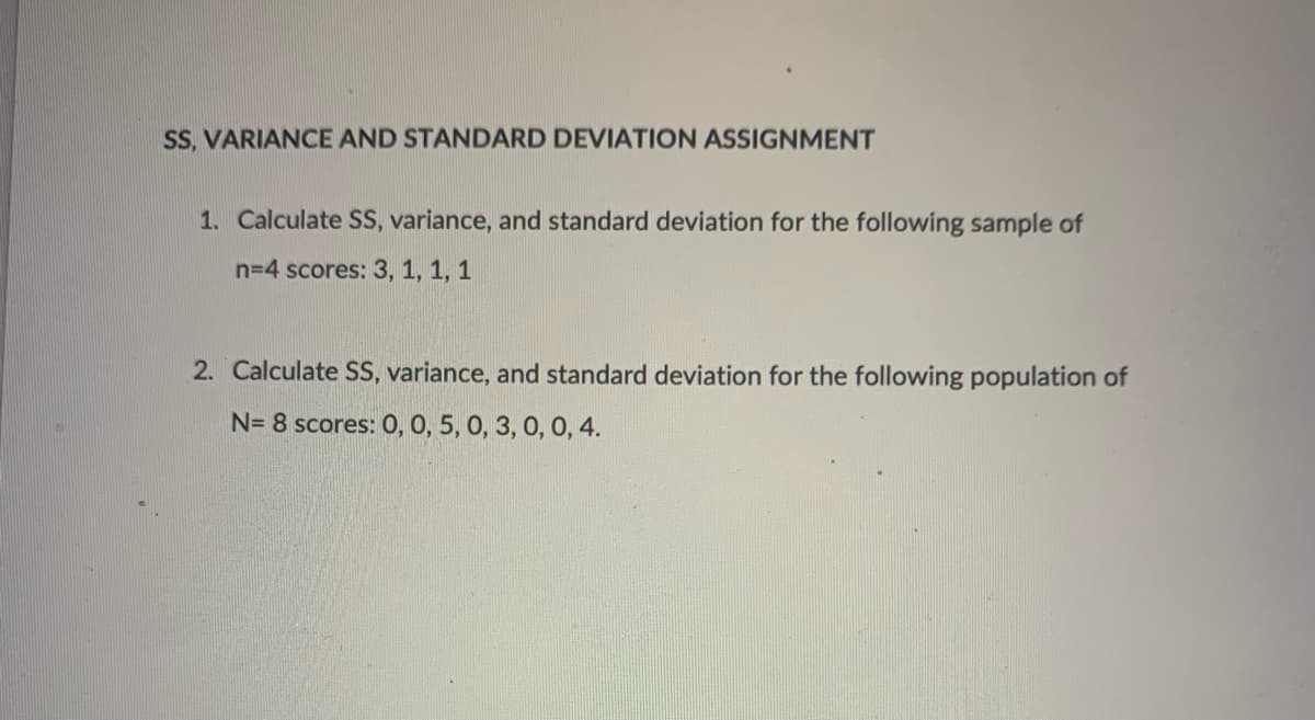 SS, VARIANCE AND STANDARD DEVIATION ASSIGNMENT
1. Calculate SS, variance, and standard deviation for the following sample of
n=4 scores: 3, 1, 1, 1
2. Calculate SS, variance, and standard deviation for the following population of
N= 8 scores: 0, 0, 5, 0, 3, 0, 0, 4.
