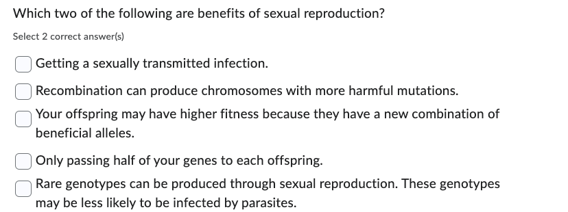 Which two of the following are benefits of sexual reproduction?
Select 2 correct answer(s)
Getting a sexually transmitted infection.
Recombination can produce chromosomes with more harmful mutations.
Your offspring may have higher fitness because they have a new combination of
beneficial alleles.
Only passing half of your genes to each offspring.
Rare genotypes can be produced through sexual reproduction. These genotypes
may be less likely to be infected by parasites.
