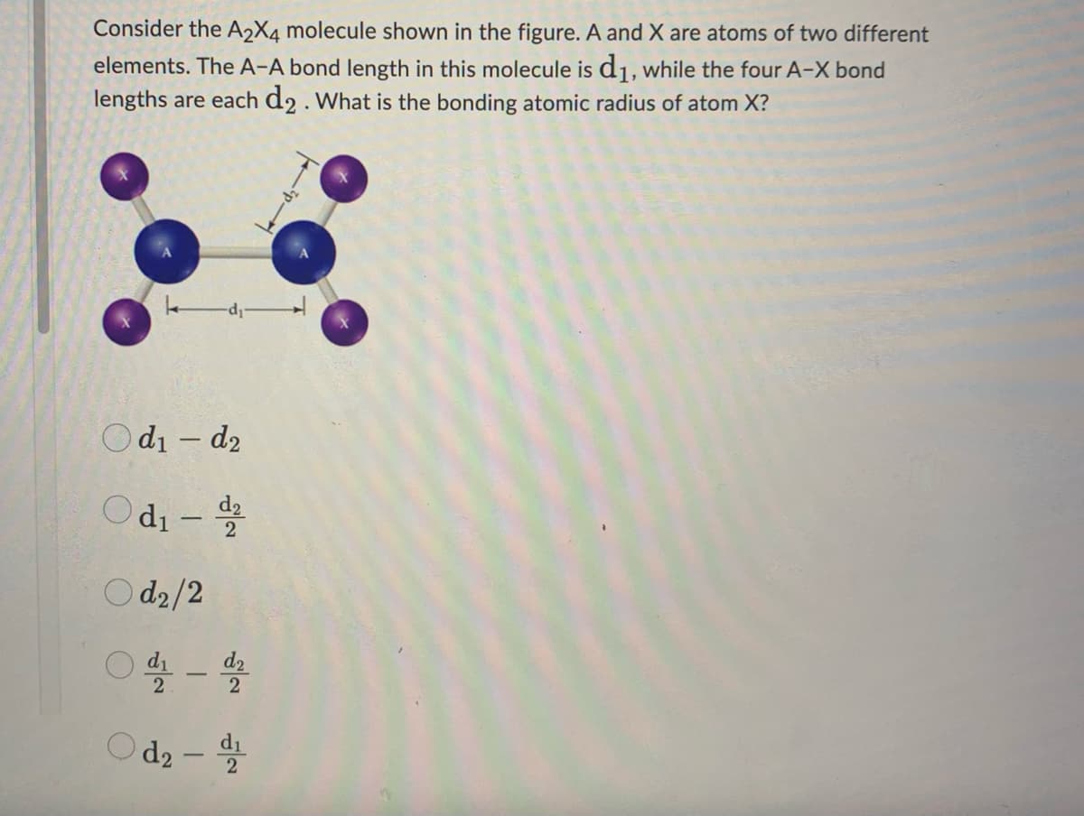 Consider the A2X4 molecule shown in the figure. A and X are atoms of two different
elements. The A-A bond length in this molecule is d₁, while the four A-X bond
lengths are each d2. What is the bonding atomic radius of atom X?
-d₁
Od₁-d₂
Od₁-2
Od2/2
01-2
Od₂-d
2