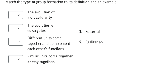 Match the type of group formation to its definition and an example.
The evolution of
multicellularity
The evolution of
eukaryotes
Different units come
together and complement
each other's functions.
Similar units come together
or stay together.
1. Fraternal
2. Egalitarian