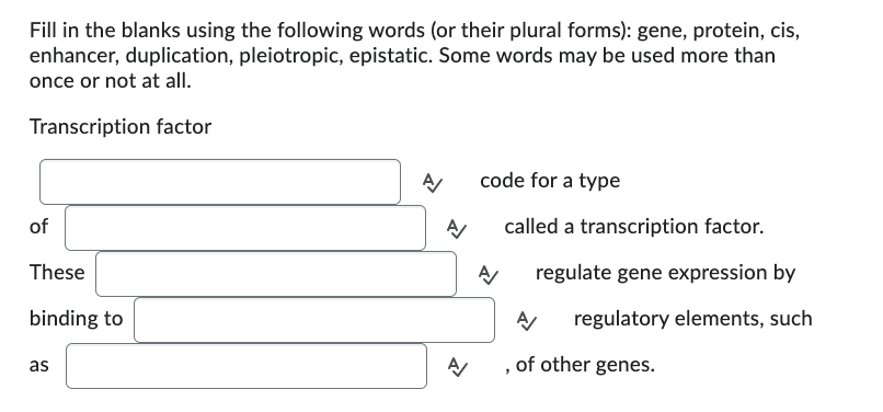 Fill in the blanks using the following words (or their plural forms): gene, protein, cis,
enhancer, duplication, pleiotropic, epistatic. Some words may be used more than
once or not at all.
Transcription factor
of
These
binding to
as
A/
code for a type
A/
called a transcription factor.
Α
regulate gene expression by
A
regulatory elements, such
A
"
of other genes.