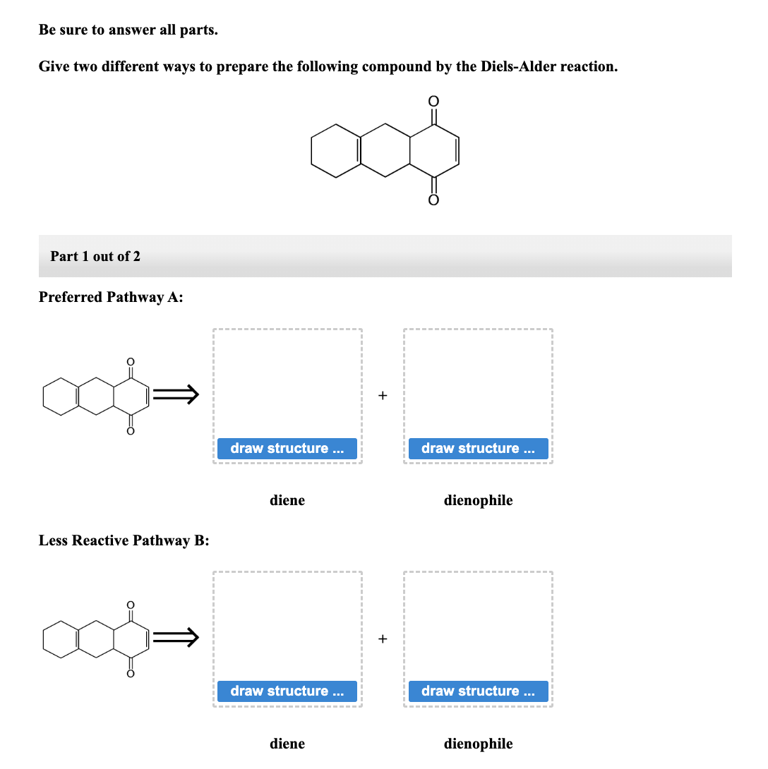 Be sure to answer all parts.
Give two different ways to prepare the following compound by the Diels-Alder reaction.
cof
Part 1 out of 2
Preferred Pathway A:
Less Reactive Pathway B:
ook-
draw structure ...
diene
draw structure ...
diene
draw structure ...
dienophile
draw structure ...
dienophile