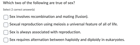 Which two of the following are true of sex?
Select 2 correct answer(s)
Sex involves recombination and mating (fusion).
Sexual reproduction using meiosis a universal feature of all of life.
Sex is always associated with reproduction.
Sex requires alternation between haploidy and diploidy in eukaryotes.