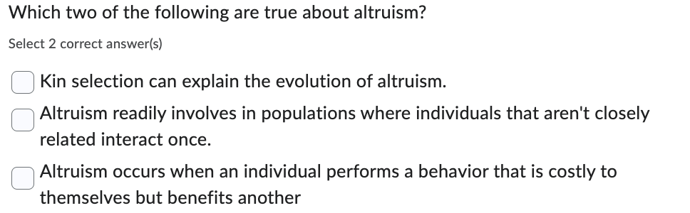 Which two of the following are true about altruism?
Select 2 correct answer(s)
Kin selection can explain the evolution of altruism.
Altruism readily involves in populations where individuals that aren't closely
related interact once.
☐ Altruism occurs when an individual performs a behavior that is costly to
themselves but benefits another