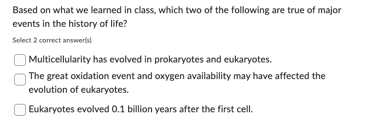 Based on what we learned in class, which two of the following are true of major
events in the history of life?
Select 2 correct answer(s)
Multicellularity has evolved in prokaryotes and eukaryotes.
The great oxidation event and oxygen availability may have affected the
evolution of eukaryotes.
Eukaryotes evolved 0.1 billion years after the first cell.