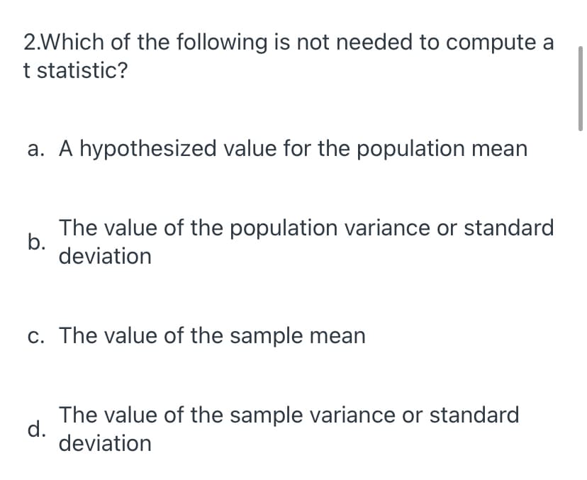 2.Which of the following is not needed to compute a
t statistic?
a. A hypothesized value for the population mean
The value of the population variance or standard
b.
deviation
c. The value of the sample mean
The value of the sample variance or standard
d.
deviation
