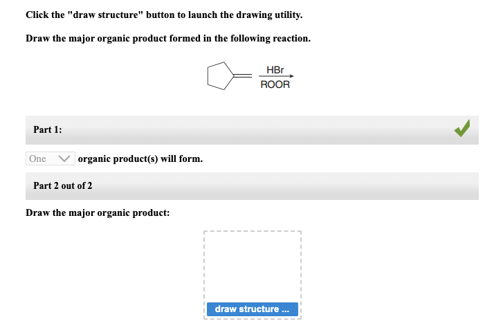Click the "draw structure" button to launch the drawing utility.
Draw the major organic product formed in the following reaction.
Part 1:
One
organic product(s) will form.
Part 2 out of 2
Draw the major organic product:
I
HBr
ROOR
draw structure ...