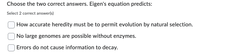 Choose the two correct answers. Eigen's equation predicts:
Select 2 correct answer(s)
How accurate heredity must be to permit evolution by natural selection.
| No large genomes are possible without enzymes.
Errors do not cause information to decay.