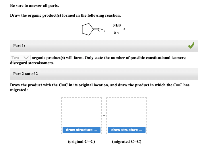 Be sure to answer all parts.
Draw the organic product(s) formed in the following reaction.
Part 1:
=CH₂
Two
organic product(s) will form. Only state the number of possible constitutional isomers;
disregard stereoisomers.
Part 2 out of 2
NBS
hv
Draw the product with the C=C in its original location, and draw the product in which the C=C has
migrated:
draw structure ...
(original C=C)
draw structure ...
(migrated C=C)