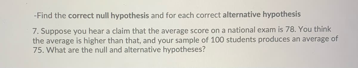 -Find the correct null hypothesis and for each correct alternative hypothesis
7. Suppose you hear a claim that the average score on a national exam is 78. You think
the average is higher than that, and your sample of 100 students produces an average of
75. What are the null and alternative hypotheses?
