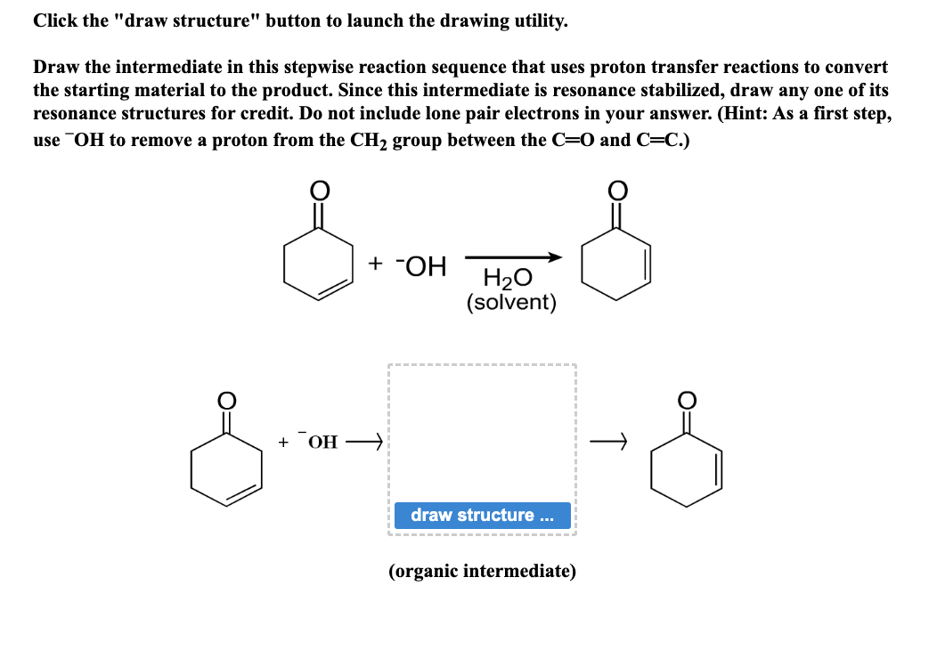 Click the "draw structure" button to launch the drawing utility.
Draw the intermediate in this stepwise reaction sequence that uses proton transfer reactions to convert
the starting material to the product. Since this intermediate is resonance stabilized, draw any one of its
resonance structures for credit. Do not include lone pair electrons in your answer. (Hint: As a first step,
use OH to remove a proton from the CH₂ group between the C=O and C=C.)
s-- S
+ -OH
+ OH →
H₂O
(solvent)
draw structure ...
(organic intermediate)
-&