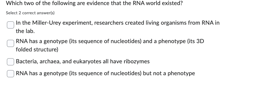 Which two of the following are evidence that the RNA world existed?
Select 2 correct answer(s)
In the Miller-Urey experiment, researchers created living organisms from RNA in
the lab.
RNA has a genotype (its sequence of nucleotides) and a phenotype (its 3D
folded structure)
| Bacteria, archaea, and eukaryotes all have ribozymes
| RNA has a genotype (its sequence of nucleotides) but not a phenotype