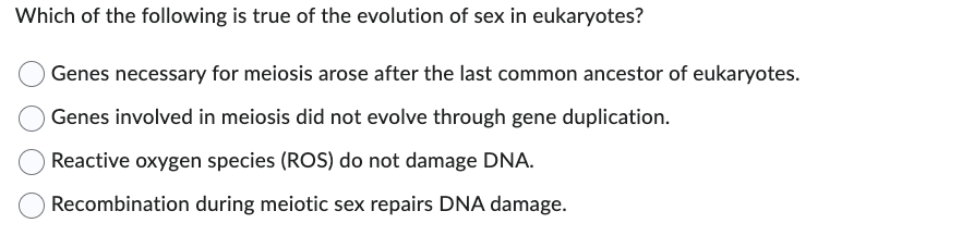 Which of the following is true of the evolution of sex in eukaryotes?
Genes necessary for meiosis arose after the last common ancestor of eukaryotes.
Genes involved in meiosis did not evolve through gene duplication.
Reactive oxygen species (ROS) do not damage DNA.
Recombination during meiotic sex repairs DNA damage.