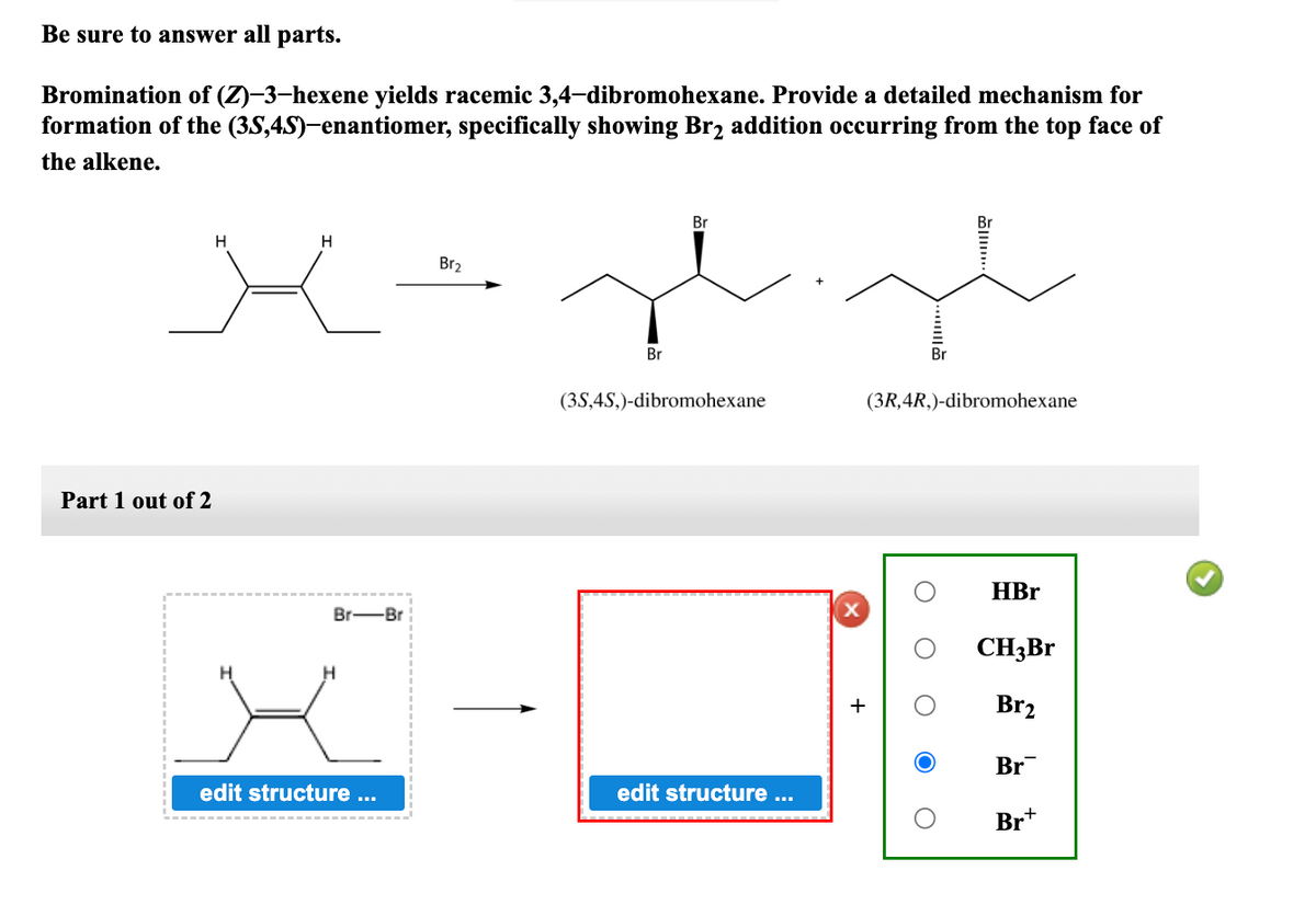 Be sure to answer all parts.
Bromination of (Z)-3-hexene yields racemic 3,4-dibromohexane. Provide a detailed mechanism for
formation of the (3S,4S)-enantiomer, specifically showing Br₂ addition occurring from the top face of
the alkene.
Part 1 out of 2
H
H
Br-Br
edit structure ...
Br₂
Br
Br
(3S,4S,)-dibromohexane
edit structure ...
(3R, 4R,)-dibromohexane
HBr
CH3Br
Br₂
Br
Br+