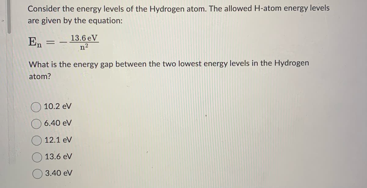 Consider the energy levels of the Hydrogen atom. The allowed H-atom energy levels
are given by the equation:
En
-
13.6 eV
n²
What is the energy gap between the two lowest energy levels in the Hydrogen
atom?
10.2 eV
6.40 eV
12.1 eV
13.6 eV
3.40 eV