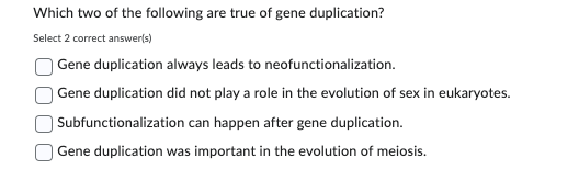 Which two of the following are true of gene duplication?
Select 2 correct answer(s)
Gene duplication always leads to neofunctionalization.
Gene duplication did not play a role in the evolution of sex in eukaryotes.
Subfunctionalization can happen after gene duplication.
Gene duplication was important in the evolution of meiosis.