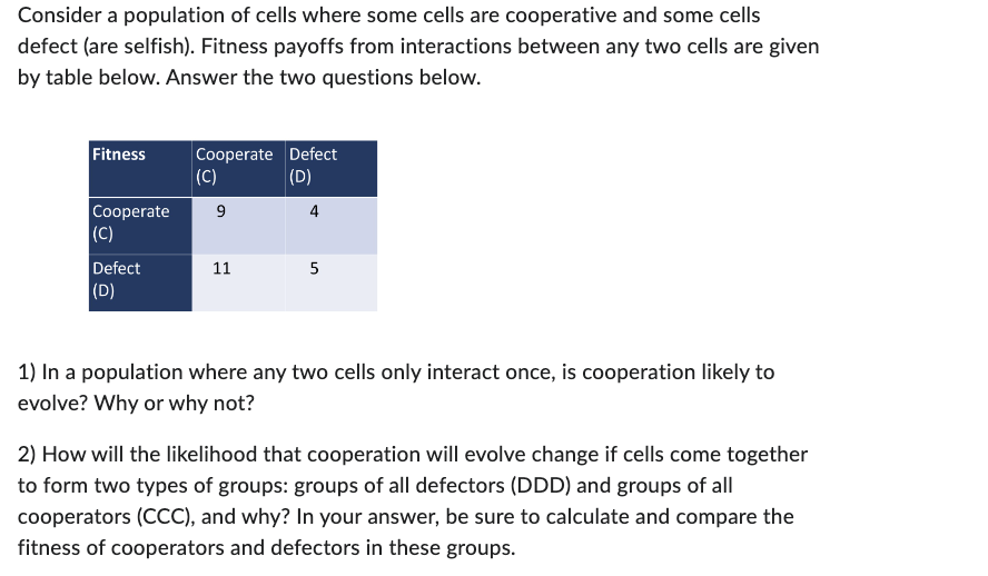 Consider a population of cells where some cells are cooperative and some cells
defect (are selfish). Fitness payoffs from interactions between any two cells are given
by table below. Answer the two questions below.
Fitness
Cooperate Defect
(C)
Cooperate 9
(D)
4
(C)
Defect
(D)
11
5
1) In a population where any two cells only interact once, is cooperation likely to
evolve? Why or why not?
2) How will the likelihood that cooperation will evolve change if cells come together
to form two types of groups: groups of all defectors (DDD) and groups of all
cooperators (CCC), and why? In your answer, be sure to calculate and compare the
fitness of cooperators and defectors in these groups.