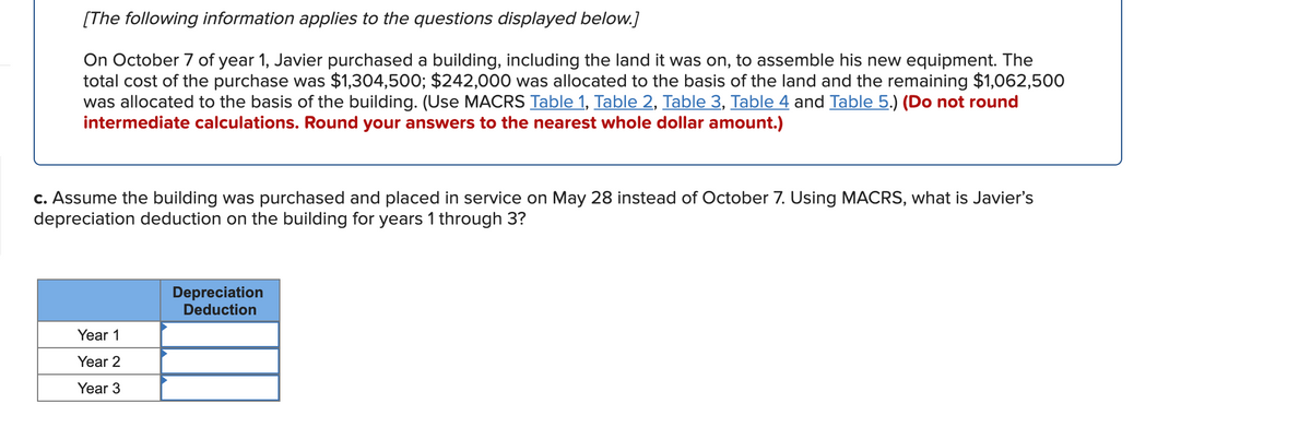[The following information applies to the questions displayed below.]
On October 7 of year 1, Javier purchased a building, including the land it was on, to assemble his new equipment. The
total cost of the purchase was $1,304,500; $242,000 was allocated to the basis of the land and the remaining $1,062,500
was allocated to the basis of the building. (Use MACRS Table 1, Table 2, Table 3, Table 4 and Table 5.) (Do not round
intermediate calculations. Round your answers to the nearest whole dollar amount.)
c. Assume the building was purchased and placed in service on May 28 instead of October 7. Using MACRS, what is Javier's
depreciation deduction on the building for years 1 through 3?
Depreciation
Deduction
Year 1
Year 2
Year 3
