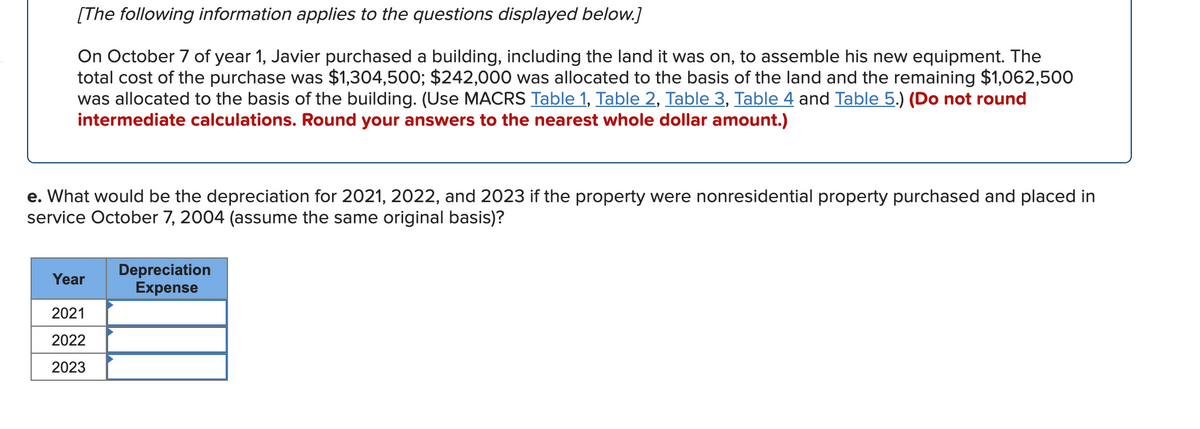 [The following information applies to the questions displayed below.]
On October 7 of year 1, Javier purchased a building, including the land it was on, to assemble his new equipment. The
total cost of the purchase was $1,304,500; $242,000 was allocated to the basis of the land and the remaining $1,062,500
was allocated to the basis of the building. (Use MACRS Table 1, Table 2, Table 3, Table 4 and Table 5.) (Do not round
intermediate calculations. Round your answers to the nearest whole dollar amount.)
e. What would be the depreciation for 2021, 2022, and 2023 if the property were nonresidential property purchased and placed in
service October 7, 2004 (assume the same original basis)?
Depreciation
Expense
Year
2021
2022
2023
