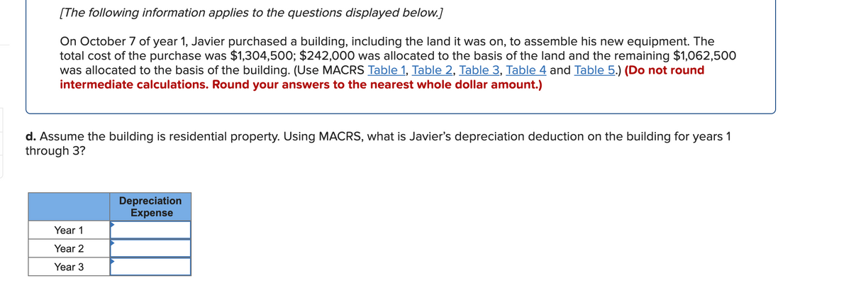 [The following information applies to the questions displayed below.]
On October 7 of year 1, Javier purchased a building, including the land it was on, to assemble his new equipment. The
total cost of the purchase was $1,304,500; $242,000 was allocated to the basis of the land and the remaining $1,062,500
was allocated to the basis of the building. (Use MACRS Table 1, Table 2, Table 3, Table 4 and Table 5.) (Do not round
intermediate calculations. Round your answers to the nearest whole dollar amount.)
d. Assume the building is residential property. Using MACRS, what is Javier's depreciation deduction on the building for years 1
through 3?
Depreciation
Expense
Year 1
Year 2
Year 3
