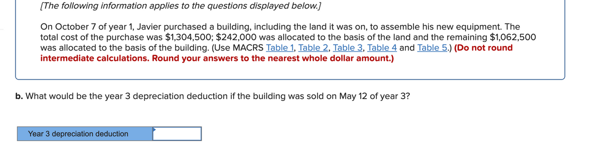 [The following information applies to the questions displayed below.]
On October 7 of year 1, Javier purchased a building, including the land it was on, to assemble his new equipment. The
total cost of the purchase was $1,304,500; $242,000 was allocated to the basis of the land and the remaining $1,062,500
was allocated to the basis of the building. (Use MACRS Table 1, Table 2, Table 3, Table 4 and Table 5.) (Do not round
intermediate calculations. Round your answers to the nearest whole dollar amount.)
b. What would be the year 3 depreciation deduction if the building was sold on May 12 of year 3?
Year 3 depreciation deduction
