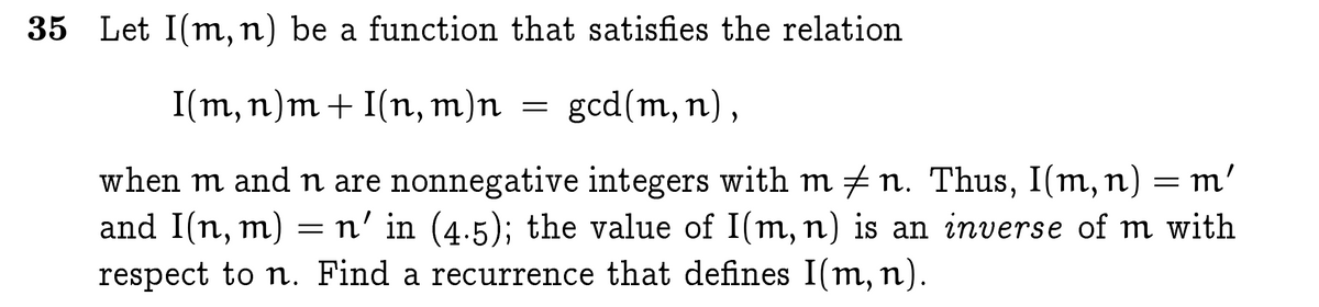 35 Let I(m, n) be a function that satisfies the relation
I(m, n)m+ I(n, m)n
gcd(m, n) ,
when m and n are nonnegative integers with m + n. Thus, I(m, n) = m'
and I(n, m) =n' in (4.5); the value of I(m, n) is an inverse of m with
respect to n. Find a recurrence that defines I(m, n).
