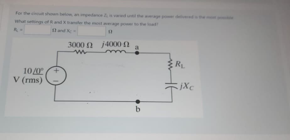 For the circuit shown below, an impedance Z is varied until the average power delivered is the most possible
What settings of R and X transfer the most average power to the load?
R₁ =
2 and Xc=
52
10/0°
V (rms)
3000 Ω j4000 Ω
a
b
RL
jXc
