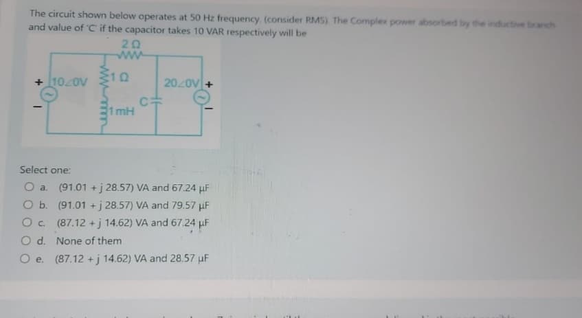 The circuit shown below operates at 50 Hz frequency. (consider RMS). The Complex power absorbed by the inductive branch
and value of 'C' if the capacitor takes 10 VAR respectively will be
+ 10/0V
20
wwww
10
1 mH
C=
20/0V +
Select one:
O a. (91.01 +j 28.57) VA and 67.24 μF
O b.
(91.01 +j 28.57) VA and 79.57 μF
O c.
(87.12 +j 14.62) VA and 67.24 μF
O d.
None of them
O e. (87.12 +j 14.62) VA and 28.57 μF