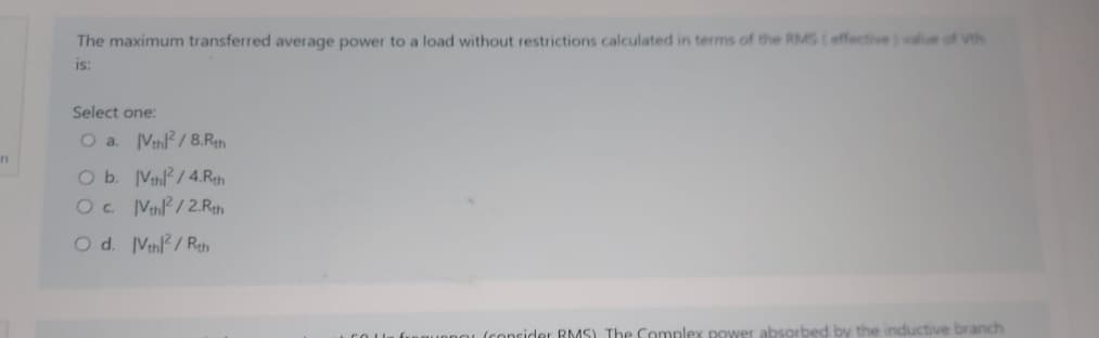 n
The maximum transferred average power to a load without restrictions calculated in terms of the RMS (effective) value of th
is:
Select one:
O a. IVthl²/8.Rth
O b. [Vth²/4.Rth
O c. IVth2/2.Rth
O d. Vthl²/Rth
consider RMS) The Complex power absorbed by the inductive branch