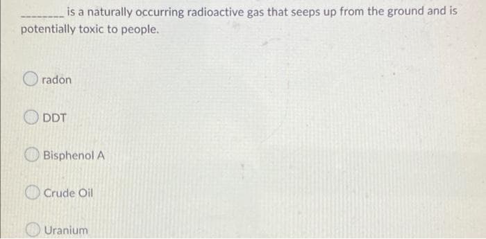 is a naturally occurring radioactive gas that seeps up from the ground and is
potentially toxic to people.
O radon
O DDT
O Bisphenol A
O Crude Oil
O Uranium
