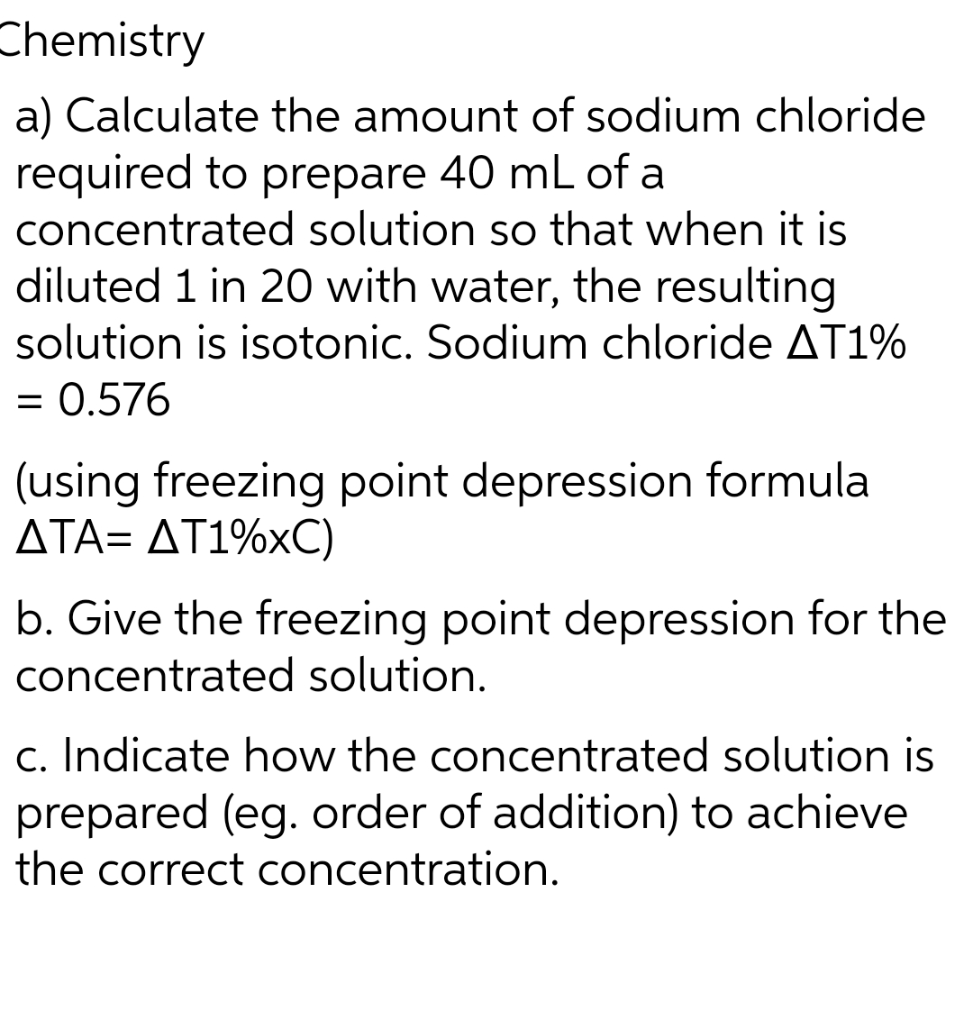 Chemistry
a) Calculate the amount of sodium chloride
required to prepare 40 mL of a
concentrated solution so that when it is
diluted 1 in 20 with water, the resulting
solution is isotonic. Sodium chloride AT1%
= 0.576
(using freezing point depression formula
ATA= AT1%xC)
b. Give the freezing point depression for the
concentrated solution.
c. Indicate how the concentrated solution is
prepared (eg. order of addition) to achieve
the correct concentration.
