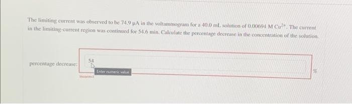 The limiting current was observed to be 74.9 pA in the voltammogram for a 40.0 ml solution of 0.00694 M Cut. The current
in the limiting-current region was continued for 54.6 min. Calculate the percentage decrease in the concentration of the solution.
54
percentage decrease:
Enter numeric value
Incorect
