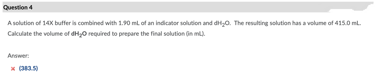 Question 4
A solution of 14X buffer is combined with 1.90 mL of an indicator solution and dH,0. The resulting solution has a volume of 415.0 mL.
Calculate the volume of dH20 required to prepare the final solution (in mL).
Answer:
x (383.5)
