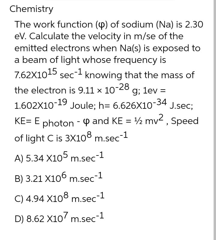 Chemistry
The work function (4) of sodium (Na) is 2.30
eV. Calculate the velocity in m/se of the
emitted electrons when Na(s) is exposed to
a beam of light whose frequency is
7.62X1015 sec-1 knowing that the mass of
the electron is 9.11 x 10
10-28
g; lev =
1.602X10-19 Joule; h= 6.626X10-34 J.sec;
KE= E photon - P and KE = ½ mv2, Speed
of light C is 3X108 m.sec
A) 5.34 X105 m.sec-1
B) 3.21 X106 m.sec-
C) 4.94 X108 m.sec-1
D) 8.62 X107 m.sec-1
