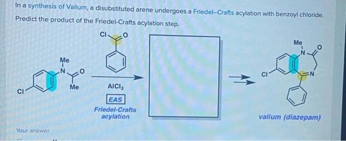 In a synthesis of Valium, a disubstituted arene undergoes a Friedel-Crafts acylation with benzoyl chloride.
Predict the product of the Friedel-Crafts acylation step.
CIO
Me
Me
Me
AICI,
CI
EAS
Friedel-Crafts
acylation
valium (diazepam)
Your answer
