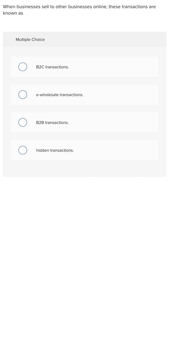 When businesses sell to other businesses online, these transactions are
known as
Multiple Choice
B2C transactions.
e-wholesale transactions.
B2B transactions.
hidden transactions.