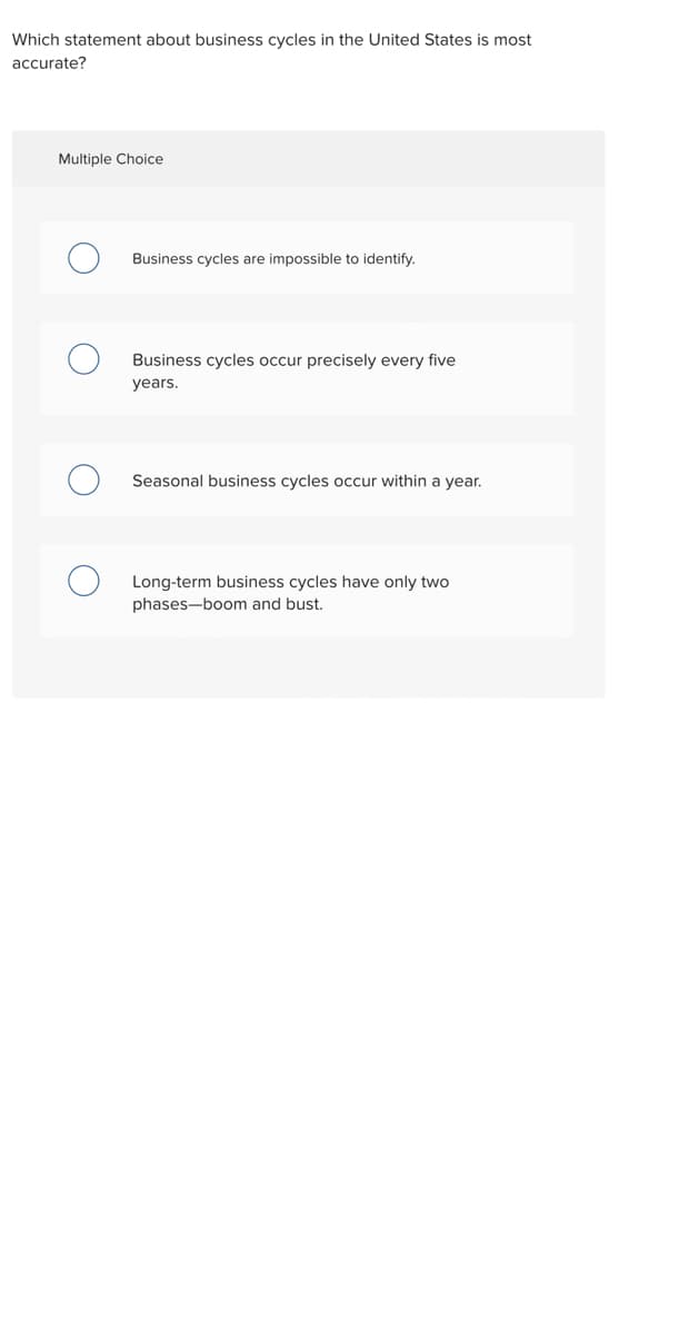Which statement about business cycles in the United States is most
accurate?
Multiple Choice
Business cycles are impossible to identify.
Business cycles occur precisely every five
years.
Seasonal business cycles occur within a year.
Long-term business cycles have only two
phases-boom and bust.