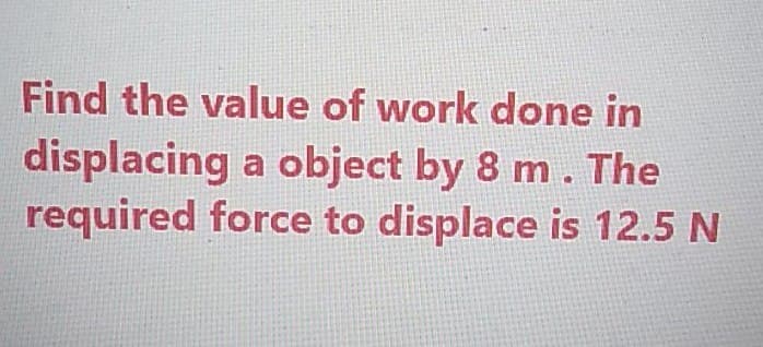 Find the value of work done in
displacing a object by 8 m. The
required force to displace is 12.5 N