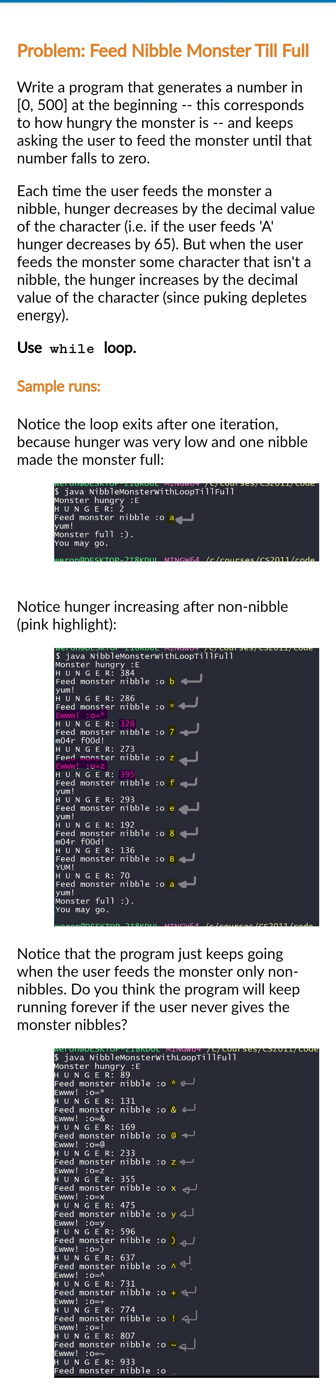 Problem: Feed Nibble Monster Till Full
Write a program that generates a number in
[0, 500] at the beginning -- this corresponds
to how hungry the monster is -- and keeps
asking the user to feed the monster until that
number falls to zero.
Each time the user feeds the monster a
nibble, hunger decreases by the decimal value
of the character (i.e. if the user feeds 'A'
hunger decreases by 65). But when the user
feeds the monster some character that isn't a
nibble, the hunger increases by the decimal
value of the character (since puking depletes
energy).
Use while loop.
Sample runs:
Notice the loop exits after one iteration,
because hunger was very low and one nibble
made the monster full:
Wet Off DESKTOP ZIONDUL MINGWO4 /C/COUT SES/CSZU11/ Code
$ java NibbleMonsterwithLoopTill Full
Monster hungry :E
HUNGER: 2
Feed monster nibble :o a
yum!
Monster full :).
You may go.
weron@DESKTOP-218KDUL MINGW64/c/courses/CS2011/code
Notice hunger increasing after non-nibble
(pink highlight):
DESKTOT ZIONDUL MINOWO" 77 courCS/CZUII/COue
$ java NibbleMonsterwithLoopTill Full
Monster hungry :E
HUNGE R: 384
Feed monster nibble :o b
yum!
HUNGE R: 286
Feed monster nibble :o *
Ewww! :O=*
HUNGER: 328
Feed monster nibble :0 7
m04r f00d!
HUNGE R: 273
Feed monster nibble :o z
Ewww! :O=Z
HUNGER: 395
Feed monster nibble :o f
yum!
HUNGER: 293
Feed monster nibble :o e
yum!
HUNGE R: 192
Feed monster nibble :08
m04r food!
HUNGE R: 136
Feed monster nibble :0 B
YUM!
HUNGE R: 70
Feed monster nibble :o a
yum!
Monster full :).
You may go.
7]
wonen@DESKTOR 2TOKDUL MINGWGA Ic/counces /cc2011/code
Notice that the program just keeps going
when the user feeds the monster only non-
nibbles. Do you think the program will keep
running forever if the user never gives the
monster nibbles?
Weron DESKTOP ZIORDUL MINGWO4 /C/Courses/CSZU11/ Code
$ java NibbleMonsterwithLoopTill Full
Monster hungry :E
HUNGER: 89
Feed monster nibble :0
Ewww! :O=*
HUNGE R: 131
Feed monster nibble :o & +
Ewww! :O=&
HUNGER: 169
Feed monster nibble :o @
Ewww! :o=@
HUNGE R: 233
Feed monster nibble :o z 4
Ewww! :0=Z
HUNGER: 355
Feed monster nibble :0 x
Ewww! :0=X
HUNGE R: 475
Feed monster nibble :o y 4
Ewww! :o=y
HUNGE R: 596
Feed monster nibble :o)
Ewww! :0=)
HUNGE R: 637
Feed monster nibble :0 ^
Ewww! :O=A
HUNGE R: 731
Feed monster nibble :0 +
Ewww! :0=+
HUNGER: 774
Feed monster nibble :0 !
Ewww! :O=!
HUNGER: 807
Feed monster nibble :0
Ewww! :O=~
HUNGER: 933
Feed monster nibble :0
2
له