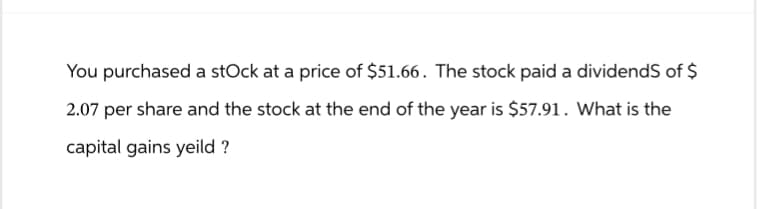 You purchased a stock at a price of $51.66. The stock paid a dividends of $
2.07 per share and the stock at the end of the year is $57.91. What is the
capital gains yeild ?