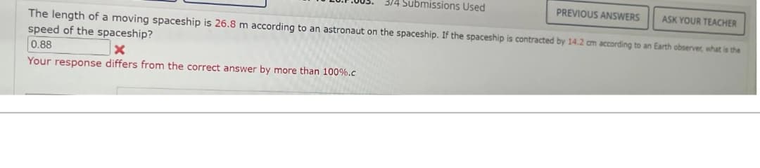 3/4 Submissions Used
PREVIOUS ANSWERS ASK YOUR TEACHER
The length of a moving spaceship is 26.8 m according to an astronaut on the spaceship. If the spaceship is contracted by 14.2 cm according to an Earth observer, what is the
speed of the spaceship?
0.88
x
Your response differs from the correct answer by more than 100%.c