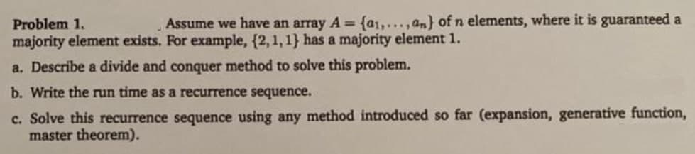 Problem 1.
Assume we have an array A = {a1,...,an) of n elements, where it is guaranteed a
majority element exists. For example, (2, 1, 1) has a majority element 1.
a. Describe a divide and conquer method to solve this problem.
b. Write the run time as a recurrence sequence.
c. Solve this recurrence sequence using any method introduced so far (expansion, generative function,
master theorem).