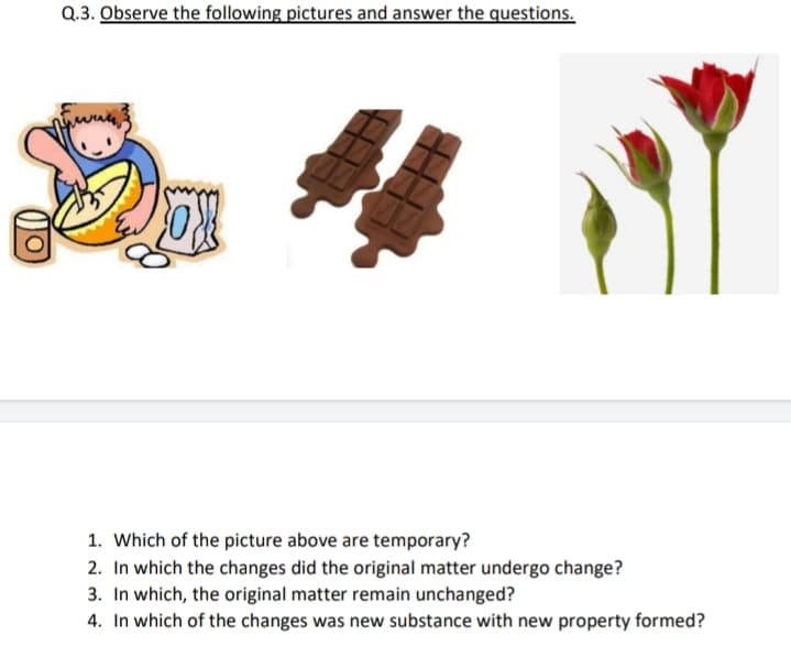 Q.3. Observe the following pictures and answer the questions.
1. Which of the picture above are temporary?
2. In which the changes did the original matter undergo change?
3. In which, the original matter remain unchanged?
4. In which of the changes was new substance with new property formed?
